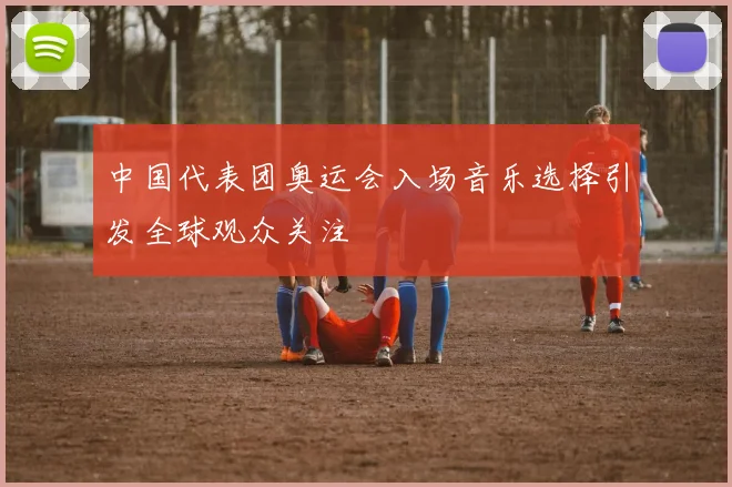 中国代表团奥运会入场音乐选择引发全球观众关注
