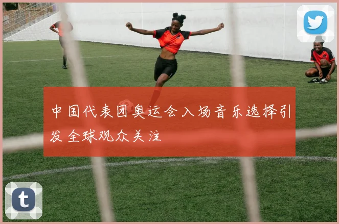 中国代表团奥运会入场音乐选择引发全球观众关注