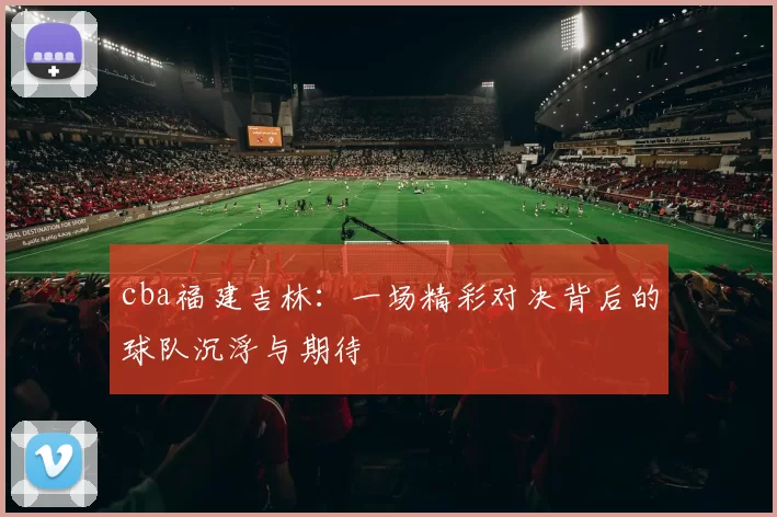 cba福建吉林：一场精彩对决背后的球队沉浮与期待