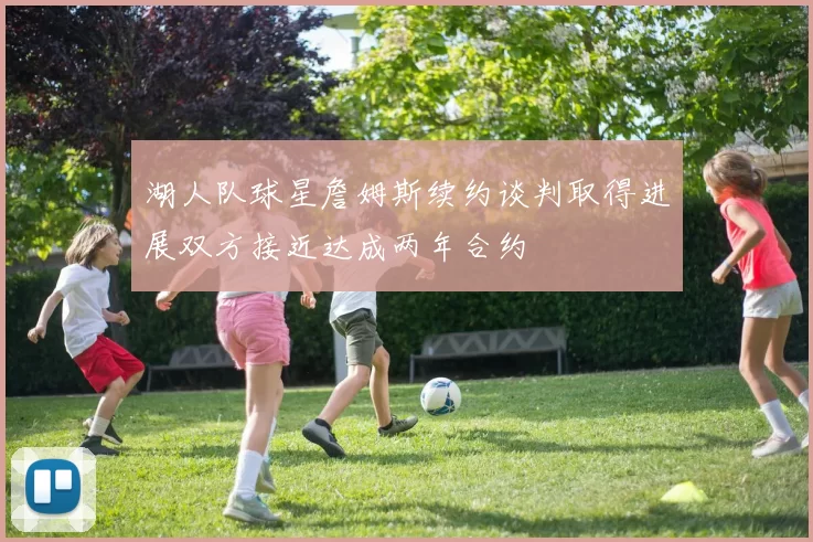 湖人队球星詹姆斯续约谈判取得进展双方接近达成两年合约