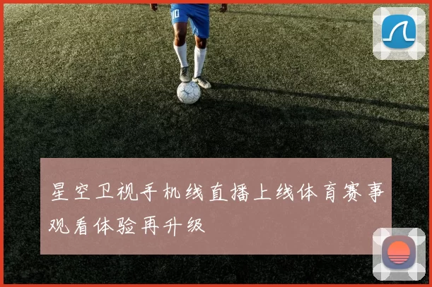 星空卫视手机线直播上线体育赛事观看体验再升级