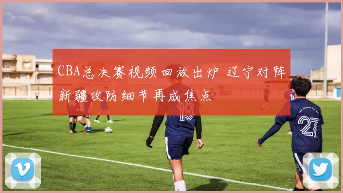 CBA总决赛视频回放出炉 辽宁对阵新疆攻防细节再成焦点