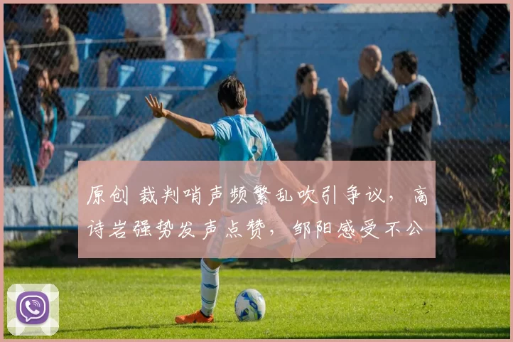 原创 裁判哨声频繁乱吹引争议，高诗岩强势发声点赞，邹阳感受不公