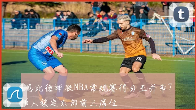 恩比德蝉联NBA常规赛得分王并率76人锁定东部前三席位