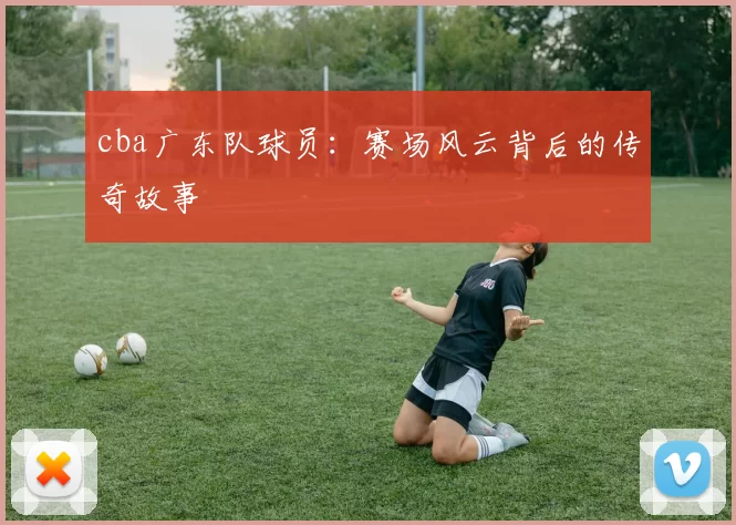 cba广东队球员:赛场风云背后的传奇故事