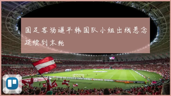 国足客场逼平韩国队小组出线悬念延续到末轮