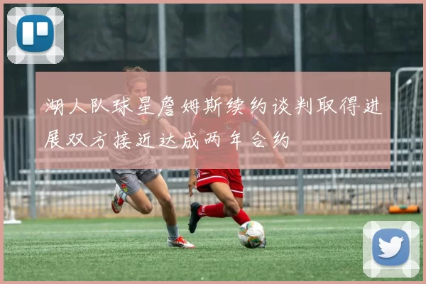 湖人队球星詹姆斯续约谈判取得进展双方接近达成两年合约