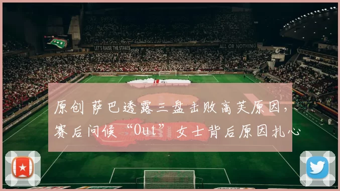 原创 萨巴透露三盘击败高芙原因，赛后问候“Out”女士背后原因扎心