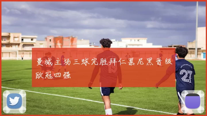 曼城主场三球完胜拜仁慕尼黑晋级欧冠四强