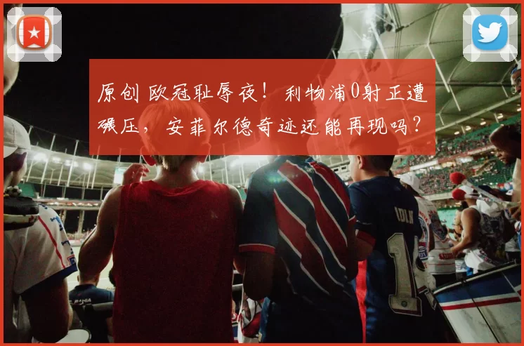 原创 欧冠耻辱夜！利物浦0射正遭碾压，安菲尔德奇迹还能再现吗？