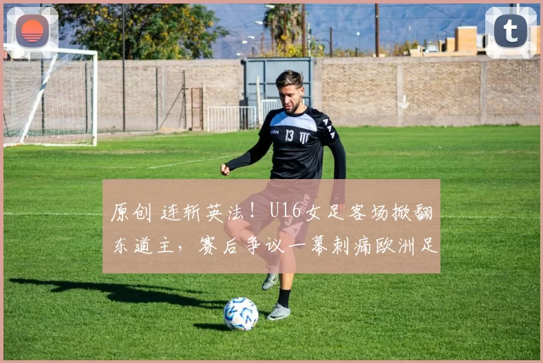 原创 连斩英法！U16女足客场掀翻东道主，赛后争议一幕刺痛欧洲足球自尊