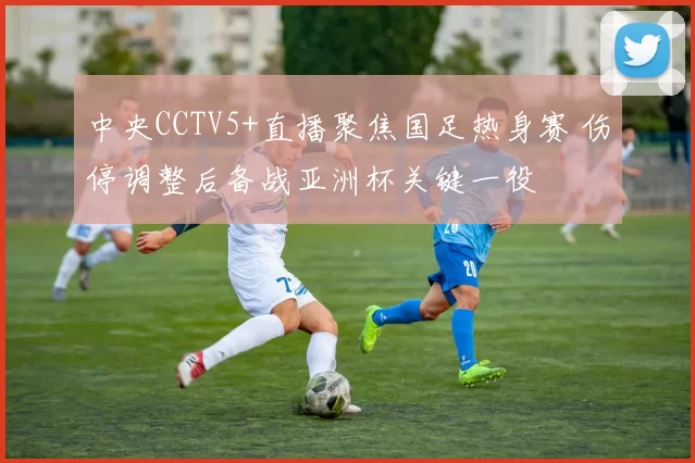 中央CCTV5+直播聚焦国足热身赛 伤停调整后备战亚洲杯关键一役