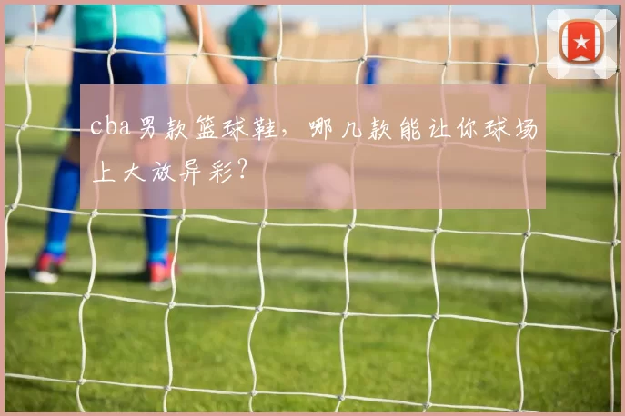 cba男款篮球鞋，哪几款能让你球场上大放异彩？