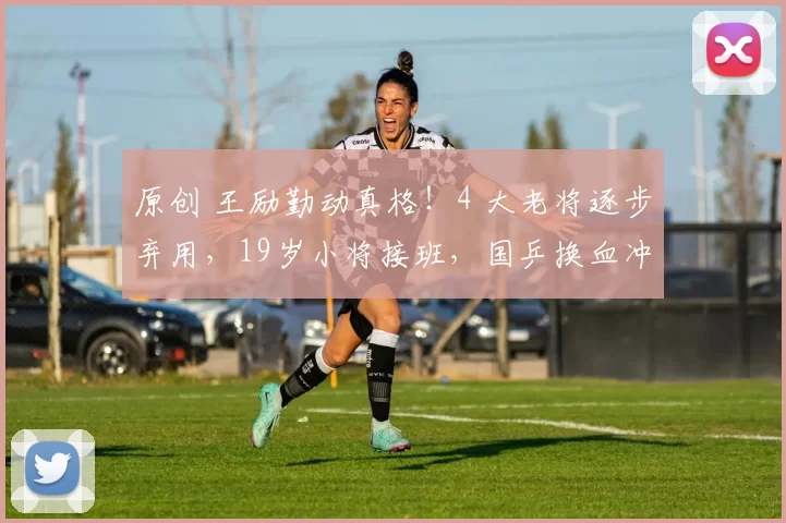 原创 王励勤动真格!4 大老将逐步弃用,19岁小将接班,国乒换血冲奥运