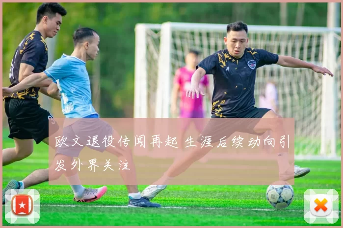 欧文退役传闻再起 生涯后续动向引发外界关注