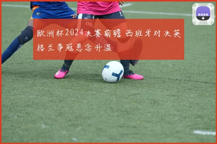 欧洲杯2024决赛前瞻 西班牙对决英格兰争冠悬念升温