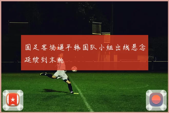 国足客场逼平韩国队小组出线悬念延续到末轮