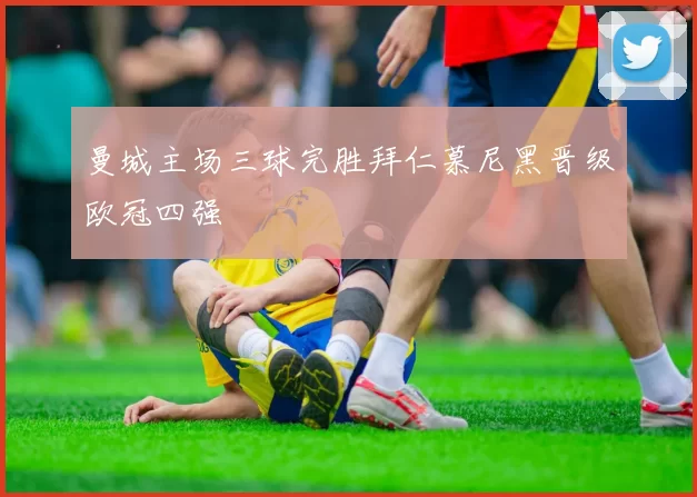 曼城主场三球完胜拜仁慕尼黑晋级欧冠四强