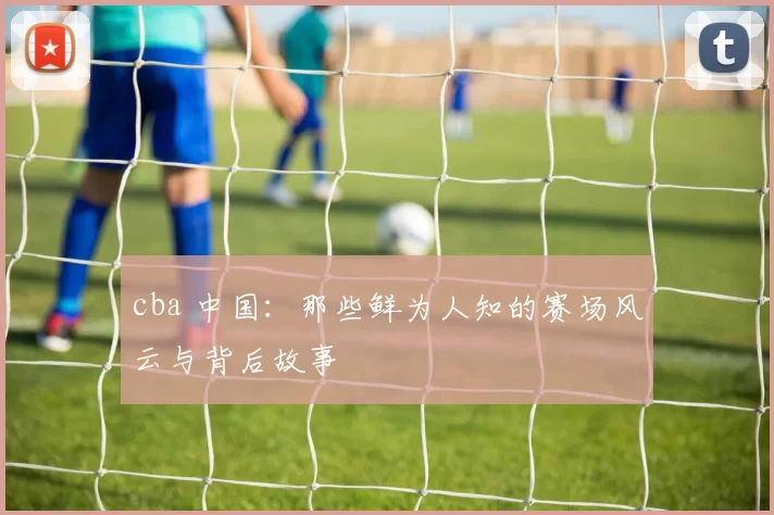 cba 中国:那些鲜为人知的赛场风云与背后故事