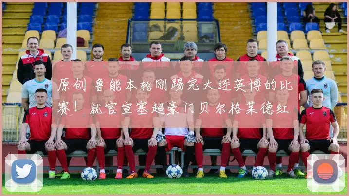 原创 鲁能本轮刚踢完大连英博的比赛！就官宣塞超豪门贝尔格莱德红星队十号前腰转会，值得期待