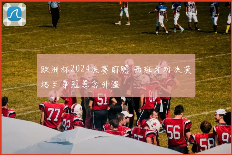 欧洲杯2024决赛前瞻 西班牙对决英格兰争冠悬念升温